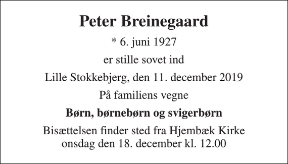 <p>Peter Breinegaard<br />*​ 6. juni 1927<br />er stille sovet ind<br />Lille Stokkebjerg, den 11. december 2019<br />På familiens vegne<br />Børn, børnebørn og svigerbørn<br />Bisættelsen finder sted fra Hjembæk Kirke onsdag den 18. december kl. 12.00</p>