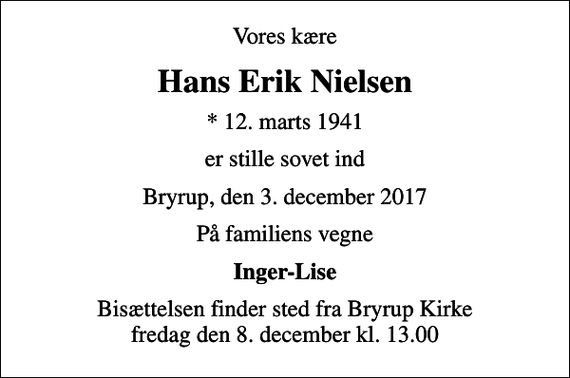 <p>Vores kære<br />Hans Erik Nielsen<br />* 12. marts 1941<br />er stille sovet ind<br />Bryrup, den 3. december 2017<br />På familiens vegne<br />Inger-Lise<br />Bisættelsen finder sted fra Bryrup Kirke fredag den 8. december kl. 13.00</p>