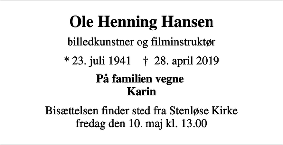 <p>Ole Henning Hansen<br />billedkunstner og filminstruktør<br />* 23. juli 1941 ✝ 28. april 2019<br />På familien vegne Karin<br />Bisættelsen finder sted fra Stenløse Kirke fredag den 10. maj kl. 13.00</p>