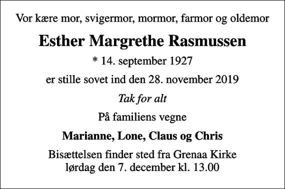 <p>Vor kære mor, svigermor, mormor, farmor og oldemor<br />Esther Margrethe Rasmussen<br />* 14. september 1927<br />er stille sovet ind den 28. november 2019<br />Tak for alt<br />På familiens vegne<br />Marianne, Lone, Claus og Chris<br />Bisættelsen finder sted fra Grenaa Kirke lørdag den 7. december kl. 13.00</p>