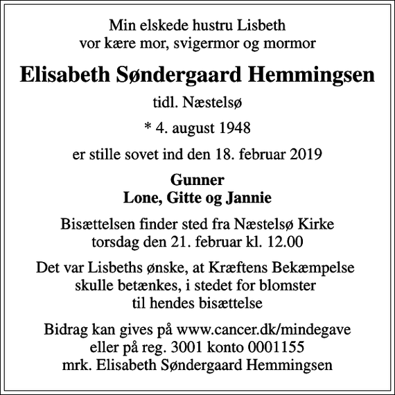 <p>Min elskede hustru Lisbeth vor kære mor, svigermor og mormor<br />Elisabeth Søndergaard Hemmingsen<br />tidl. Næstelsø<br />* 4. august 1948<br />er stille sovet ind den 18. februar 2019<br />Gunner Lone, Gitte og Jannie<br />Bisættelsen finder sted fra Næstelsø Kirke torsdag den 21. februar kl. 12.00<br />Det var Lisbeths ønske, at Kræftens Bekæmpelse skulle betænkes, i stedet for blomster til hendes bisættelse<br />I stedet for evt. blomster kan man betænke<br />Kræftens Bekæmpelse reg.3001konto0001155mrk. Elisabeth Søndergaard<br />Hemmingsen<br />Bidrag kan gives på www.cancer.dk/mindegave eller på reg. 3001 konto 0001155 mrk. Elisabeth Søndergaard Hemmingsen</p>