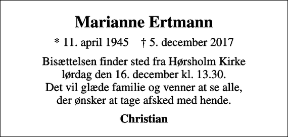 <p>Marianne Ertmann<br />* 11. april 1945 ✝ 5. december 2017<br />Bisættelsen finder sted fra Hørsholm Kirke lørdag den 16. december kl. 13.30. Det vil glæde familie og venner at se alle, der ønsker at tage afsked med hende.<br />Christian</p>