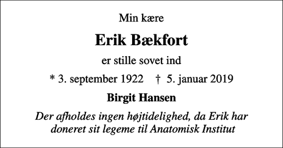 <p>Min kære<br />Erik Bækfort<br />er stille sovet ind<br />* 3. september 1922 ✝ 5. januar 2019<br />Birgit Hansen<br />Der afholdes ingen højtidelighed, da Erik har doneret sit legeme til Anatomisk Institut</p>