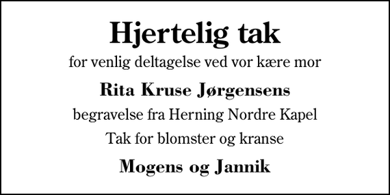 <p>Hjertelig tak<br />for venlig deltagelse ved vor kære mor<br />Rita Kruse Jørgensens<br />begravelse fra Herning Nordre Kapel<br />Tak for blomster og kranse<br />Mogens og Jannik</p>
