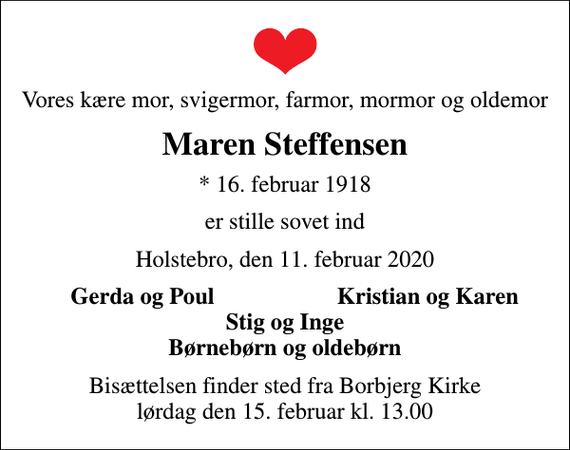 <p>Vores kære mor, svigermor, farmor, mormor og oldemor<br />Maren Steffensen<br />* 16. februar 1918<br />er stille sovet ind<br />Holstebro, den 11. februar 2020<br />Gerda og Poul<br />Kristian og Karen<br />Bisættelsen finder sted fra Borbjerg Kirke lørdag den 15. februar kl. 13.00</p>