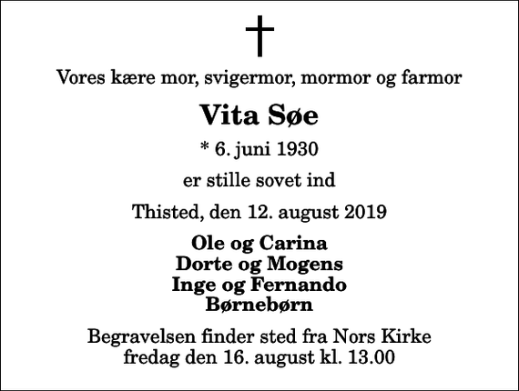 <p>Vores kære mor, svigermor, mormor og farmor<br />Vita Søe<br />* 6. juni 1930<br />er stille sovet ind<br />Thisted, den 12. august 2019<br />Ole og Carina Dorte og Mogens Inge og Fernando Børnebørn<br />Begravelsen finder sted fra Nors Kirke fredag den 16. august kl. 13.00</p>
