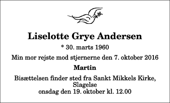 <p>Liselotte Grye Andersen<br />* 30. marts 1960<br />Min mor rejste mod stjernerne den 7. oktober 2016<br />Martin<br />Bisættelsen finder sted fra Sankt Mikkels Kirke, Slagelse onsdag den 19. oktober kl. 12.00</p>