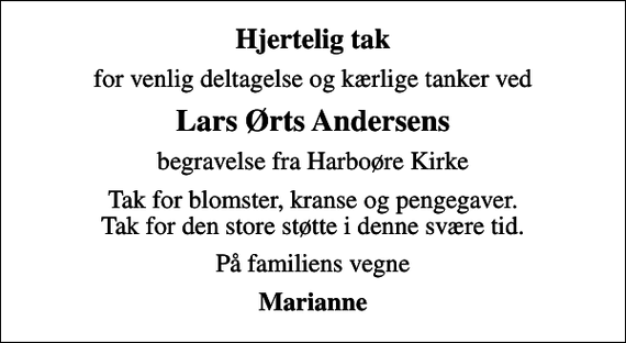 <p>Hjertelig tak<br />for venlig deltagelse og kærlige tanker ved<br />Lars Ørts Andersens<br />begravelse fra Harboøre Kirke<br />Tak for blomster, kranse og pengegaver. Tak for den store støtte i denne svære tid.<br />På familiens vegne<br />Marianne</p>