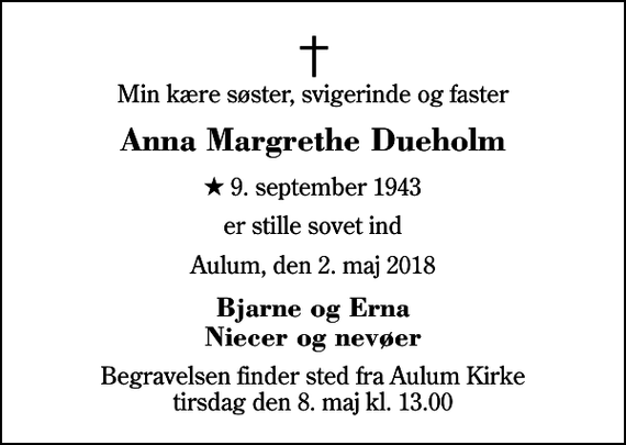 <p>Min kære søster, svigerinde og faster<br />Anna Margrethe Dueholm<br />* 9. september 1943<br />er stille sovet ind<br />Aulum, den 2. maj 2018<br />Bjarne og Erna Niecer og nevøer<br />Begravelsen finder sted fra Aulum Kirke tirsdag den 8. maj kl. 13.00</p>