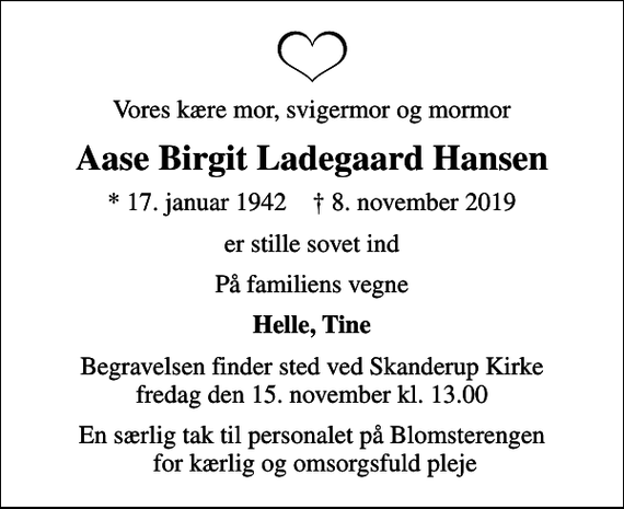 <p>Vores kære mor, svigermor og mormor<br />Aase Birgit Ladegaard Hansen<br />* 17. januar 1942 ✝ 8. november 2019<br />er stille sovet ind<br />På familiens vegne<br />Helle, Tine<br />Begravelsen finder sted ved Skanderup Kirke fredag den 15. november kl. 13.00<br />En særlig tak til personalet på Blomsterengen for kærlig og omsorgsfuld pleje</p>