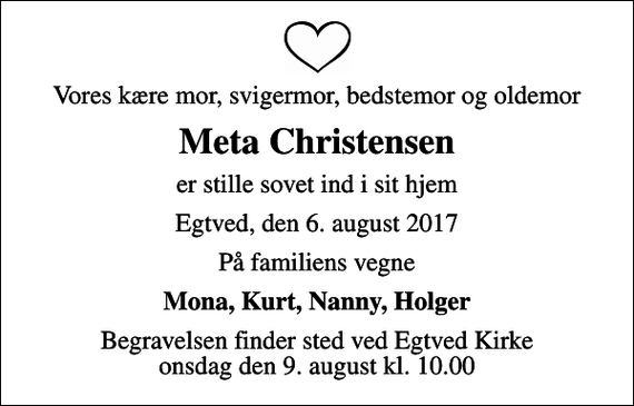 <p>Vores kære mor, svigermor, bedstemor og oldemor<br />Meta Christensen<br />er stille sovet ind i sit hjem<br />Egtved, den 6. august 2017<br />På familiens vegne<br />Mona, Kurt, Nanny, Holger<br />Begravelsen finder sted ved Egtved Kirke onsdag den 9. august kl. 10.00</p>