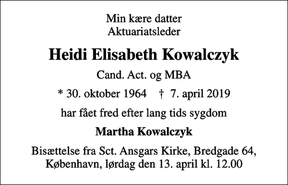 <p>Min kære datter Aktuariatsleder<br />Heidi Elisabeth Kowalczyk<br />Cand. Act. og MBA<br />* 30. oktober 1964 ✝ 7. april 2019<br />har fået fred efter lang tids sygdom<br />Martha Kowalczyk<br />Bisættelse fra Sct. Ansgars Kirke, Bredgade 64, København, lørdag den 13. april kl. 12.00</p>