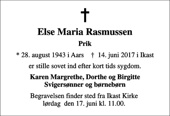 <p>Else Maria Rasmussen<br />Prik<br />* 28. august 1943 i Aars ✝ 14. juni 2017 i Ikast<br />er stille sovet ind efter kort tids sygdom.<br />Karen Margrethe, Dorthe og Birgitte Svigersønner og børnebørn<br />Begravelsen finder sted fra Ikast Kirke lørdag den 17. juni kl. 11.00.</p>