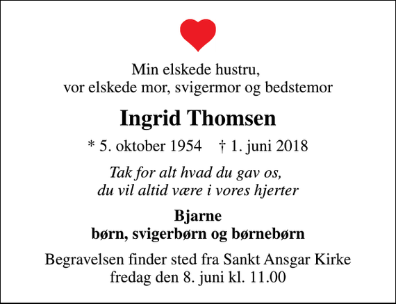 <p>Min elskede hustru, vor elskede mor, svigermor og bedstemor<br />Ingrid Thomsen<br />* 5. oktober 1954 ✝ 1. juni 2018<br />Tak for alt hvad du gav os, du vil altid være i vores hjerter<br />Bjarne børn, svigerbørn og børnebørn<br />Begravelsen finder sted fra Sankt Ansgar Kirke fredag den 8. juni kl. 11.00</p>