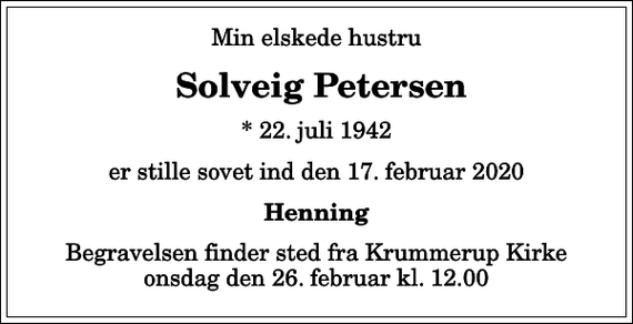 <p>Min elskede hustru<br />Solveig Petersen<br />* 22. juli 1942<br />er stille sovet ind den 17. februar 2020<br />Henning<br />Begravelsen finder sted fra Krummerup Kirke onsdag den 26. februar kl. 12.00</p>