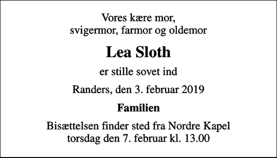 <p>Vores kære mor, svigermor, farmor og oldemor<br />Lea Sloth<br />er stille sovet ind<br />Randers, den 3. februar 2019<br />Familien<br />Bisættelsen finder sted fra Nordre Kapel torsdag den 7. februar kl. 13.00</p>