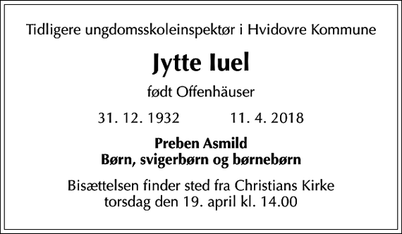 <p>Tidligere ungdomsskoleinspektør i Hvidovre Kommune<br />Jytte Iuel<br />født Offenhäuser<br />31. 12. 1932 11. 4. 2018<br />Preben Asmild Børn, svigerbørn og børnebørn<br />Bisættelsen finder sted fra Christians Kirke torsdag den 19. april kl. 14.00</p>