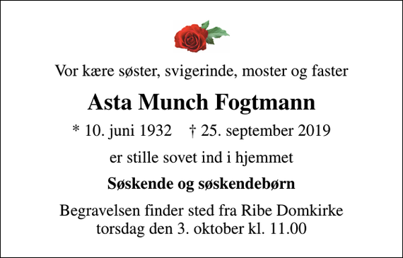 <p>Vor kære søster, svigerinde, moster og faster<br />Asta Munch Fogtmann<br />* 10. juni 1932 ✝ 25. september 2019<br />er stille sovet ind i hjemmet<br />Søskende og søskendebørn<br />Begravelsen finder sted fra Ribe Domkirke torsdag den 3. oktober kl. 11.00</p>
