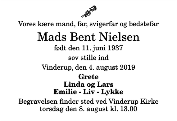 <p>Vores kære mand, far, svigerfar og bedstefar<br />Mads Bent Nielsen<br />født den 11. juni 1937<br />sov stille ind<br />Vinderup, den 4. august 2019<br />Grete Linda og Lars Emilie - Liv - Lykke<br />Begravelsen finder sted ved Vinderup Kirke torsdag den 8. august kl. 13.00</p>