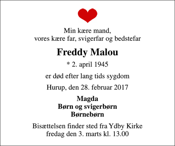 <p>Min kære mand, vores kære far, svigerfar og bedstefar<br />Freddy Malou<br />* 2. april 1945<br />er død efter lang tids sygdom<br />Hurup, den 28. februar 2017<br />Magda Børn og svigerbørn Børnebørn<br />Bisættelsen finder sted fra Ydby Kirke fredag den 3. marts kl. 13.00</p>