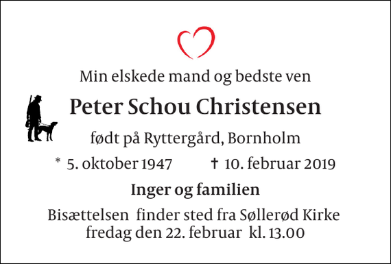 <p>Min elskede mand og bedste ven<br />Peter Schou Christensen<br />født på Ryttergård, Bornholm<br />*​ 5. oktober 1947​ ✝​ 10. februar 2019<br />Inger og familien<br />Bisættelsen​ finder sted fra Søllerød Kirke​ fredag den 22. februar​ kl. 13.00</p>