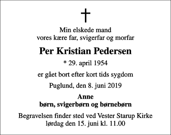 <p>Min elskede mand vores kære far, svigerfar og morfar<br />Per Kristian Pedersen<br />* 29. april 1954<br />er gået bort efter kort tids sygdom<br />Puglund, den 8. juni 2019<br />Anne børn, svigerbørn og børnebørn<br />Begravelsen finder sted ved Vester Starup Kirke lørdag den 15. juni kl. 11.00</p>