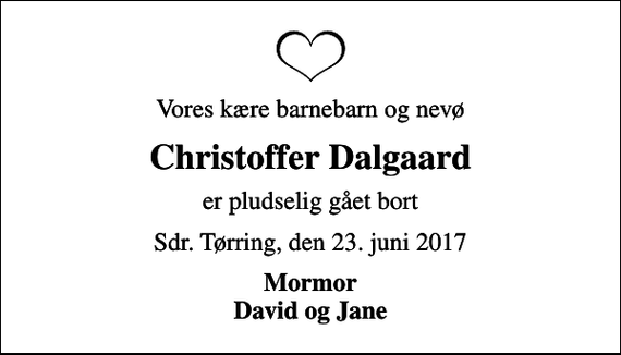 <p>Vores kære barnebarn og nevø<br />Christoffer Dalgaard<br />er pludselig gået bort<br />Sdr. Tørring, den 23. juni 2017<br />Mormor David og Jane</p>