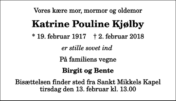 <p>Vores kære mor, mormor og oldemor<br />Katrine Pouline Kjølby<br />* 19. februar 1917 ✝ 2. februar 2018<br />er stille sovet ind<br />På familiens vegne<br />Birgit og Bente<br />Bisættelsen finder sted fra Sankt Mikkels Kapel tirsdag den 13. februar kl. 13.00</p>