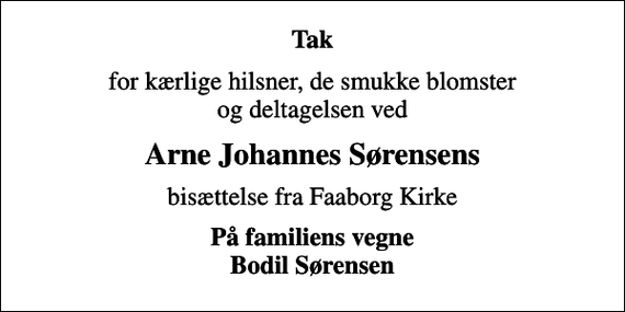 <p>Tak<br />for kærlige hilsner, de smukke blomster og deltagelsen ved<br />Arne Johannes Sørensens<br />bisættelse fra Faaborg Kirke<br />På familiens vegne Bodil Sørensen</p>