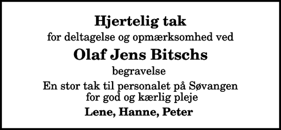 <p>Hjertelig tak<br />for deltagelse og opmærksomhed ved<br />Olaf Jens Bitschs<br />begravelse<br />En stor tak til personalet på Søvangen for god og kærlig pleje<br />Lene, Hanne, Peter</p>