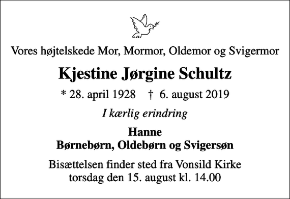 <p>Vores højtelskede Mor, Mormor, Oldemor og Svigermor<br />Kjestine Jørgine Schultz<br />* 28. april 1928 ✝ 6. august 2019<br />I kærlig erindring<br />Hanne Børnebørn, Oldebørn og Svigersøn<br />Bisættelsen finder sted fra Vonsild Kirke torsdag den 15. august kl. 14.00</p>