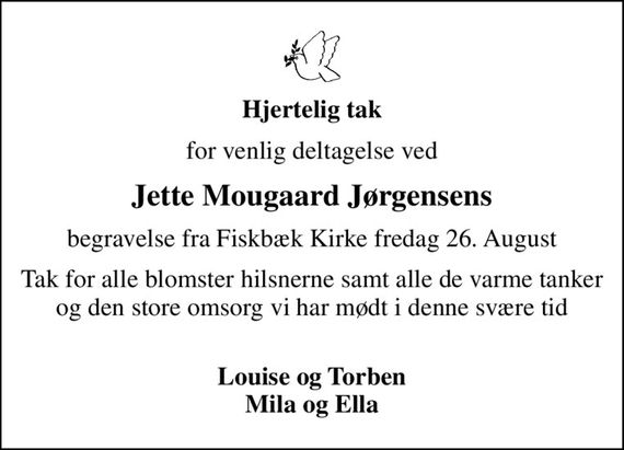 Hjertelig tak
for venlig deltagelse ved
Jette Mougaard Jørgensens
begravelse fra Fiskbæk Kirke fredag 26. August
Tak for alle blomster hilsner, samt de varme tanker og den store omsorg vi har mødt i denne svære tid 
Louise og Torben Mila og Ella