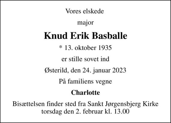 Vores elskede 
major
Knud Erik Basballe
* 13. oktober 1935
er stille sovet ind
Østerild, den 24. januar 2023
På familiens vegne
Charlotte
Bisættelsen finder sted fra Sankt Jørgensbjerg Kirke  torsdag den 2. februar kl. 13.00