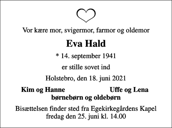 <p>Vor kære mor, svigermor, farmor og oldemor<br />Eva Hald<br />* 14. september 1941<br />er stille sovet ind<br />Holstebro, den 18. juni 2021<br />Kim og Hanne<br />Uffe og Lena<br />Bisættelsen finder sted fra Egekirkegårdens Kapel fredag den 25. juni kl. 14.00</p>