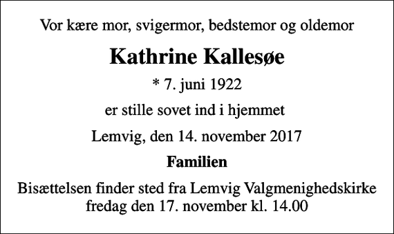 <p>Vor kære mor, svigermor, bedstemor og oldemor<br />Kathrine Kallesøe<br />* 7. juni 1922<br />er stille sovet ind i hjemmet<br />Lemvig, den 14. november 2017<br />Familien<br />Bisættelsen finder sted fra Lemvig Valgmenighedskirke fredag den 17. november kl. 14.00</p>