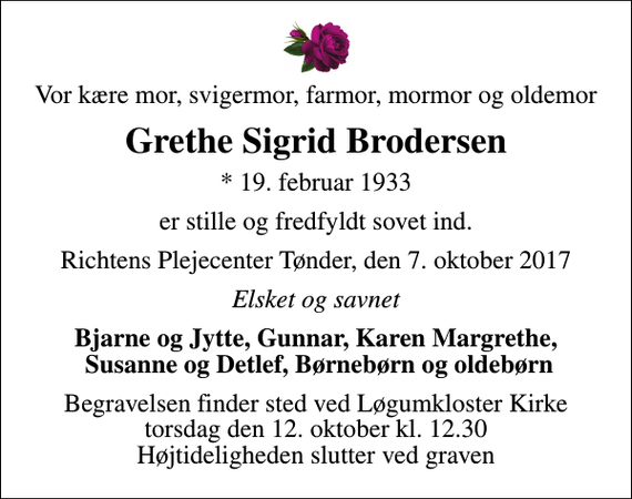 <p>Vor kære mor, svigermor, farmor, mormor og oldemor<br />Grethe Sigrid Brodersen<br />* 19. februar 1933<br />er stille og fredfyldt sovet ind.<br />Richtens Plejecenter Tønder, den 7. oktober 2017<br />Elsket og savnet<br />Bjarne og Jytte, Gunnar, Karen Margrethe, Susanne og Detlef, Børnebørn og oldebørn<br />Begravelsen finder sted ved Løgumkloster Kirke torsdag den 12. oktober kl. 12.30 Højtideligheden slutter ved graven</p>