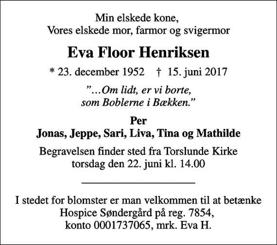 <p>Min elskede kone, Vores elskede mor, farmor og svigermor<br />Eva Floor Henriksen<br />* 23. december 1952 ✝ 15. juni 2017<br />Om lidt, er vi borte, som Boblerne i Bækken.<br />Per Jonas, Jeppe, Sari, Liva, Tina og Mathilde<br />Begravelsen finder sted fra Torslunde Kirke torsdag den 22. juni kl. 14.00<br />I stedet for blomster er man velkommen til at betænke Hospice Søndergård på reg. 7854, konto 0001737065, mrk. Eva H.</p>