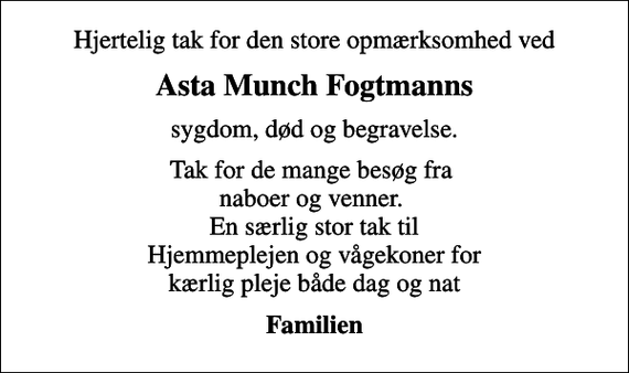 <p>Hjertelig tak for den store opmærksomhed ved<br />Asta Munch Fogtmanns<br />sygdom, død og begravelse.<br />Tak for de mange besøg fra naboer og venner. En særlig stor tak til Hjemmeplejen og vågekoner for kærlig pleje både dag og nat<br />Familien</p>
