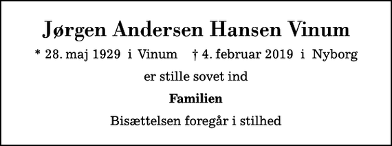 <p>Jørgen Andersen Hansen Vinum<br />* 28. maj 1929 i Vinum ✝ 4. februar 2019 i Nyborg<br />er stille sovet ind<br />Familien<br />Bisættelsen foregår i stilhed</p>