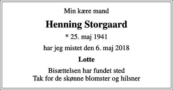 <p>Min kære mand<br />Henning Storgaard<br />* 25. maj 1941<br />har jeg mistet den 6. maj 2018<br />Lotte<br />Bisættelsen har fundet sted Tak for de skønne blomster og hilsner</p>