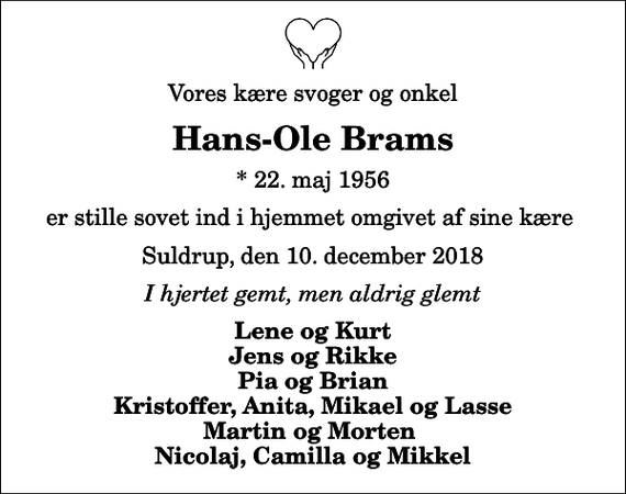 <p>Vores kære svoger og onkel<br />Hans-Ole Brams<br />* 22. maj 1956<br />er stille sovet ind i hjemmet omgivet af sine kære<br />Suldrup, den 10. december 2018<br />I hjertet gemt, men aldrig glemt<br />Lene og Kurt Jens og Rikke Pia og Brian Kristoffer, Anita, Mikael og Lasse Martin og Morten Nicolaj, Camilla og Mikkel</p>