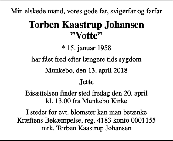 <p>Min elskede mand, vores gode far, svigerfar og farfar<br />Torben Kaastrup Johansen Votte<br />* 15. januar 1958<br />har fået fred efter længere tids sygdom<br />Munkebo, den 13. april 2018<br />Jette<br />Bisættelsen finder sted fredag den 20. april kl. 13.00 fra Munkebo Kirke<br />I stedet for evt. blomster kan man betænke<br />Kræftens Bekæmpelse reg.4183konto0001155mrk. Torben Kaastrup<br />Johansen</p>