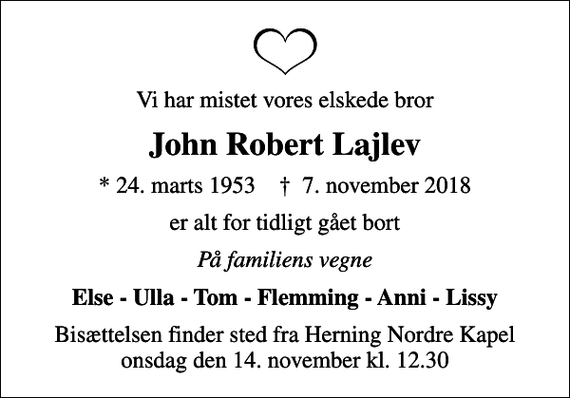 <p>Vi har mistet vores elskede bror<br />John Robert Lajlev<br />* 24. marts 1953 ✝ 7. november 2018<br />er alt for tidligt gået bort<br />På familiens vegne<br />Else - Ulla - Tom - Flemming - Anni - Lissy<br />Bisættelsen finder sted fra Herning Nordre Kapel onsdag den 14. november kl. 12.30</p>