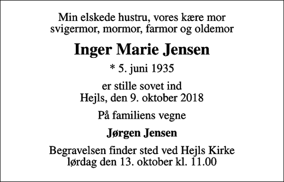 <p>Min elskede hustru, vores kære mor svigermor, mormor, farmor og oldemor<br />Inger Marie Jensen<br />* 5. juni 1935<br />er stille sovet ind Hejls, den 9. oktober 2018<br />På familiens vegne<br />Jørgen Jensen<br />Begravelsen finder sted ved Hejls Kirke lørdag den 13. oktober kl. 11.00</p>