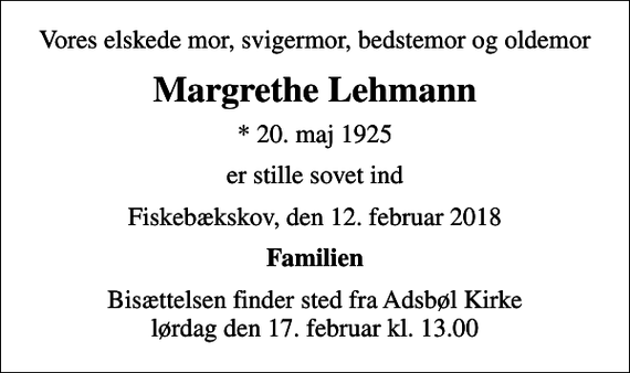 <p>Vores elskede mor, svigermor, bedstemor og oldemor<br />Margrethe Lehmann<br />* 20. maj 1925<br />er stille sovet ind<br />Fiskebækskov, den 12. februar 2018<br />Familien<br />Bisættelsen finder sted fra Adsbøl Kirke lørdag den 17. februar kl. 13.00</p>