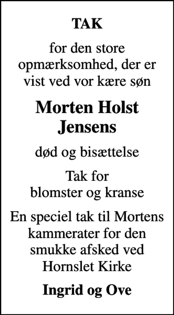 <p>TAK<br />for den store opmærksomhed, der er vist ved vor kære søn<br />Morten Holst Jensens<br />død og bisættelse<br />Tak for blomster og kranse<br />En speciel tak til Mortens kammerater for den smukke afsked ved Hornslet Kirke<br />Ingrid og Ove</p>