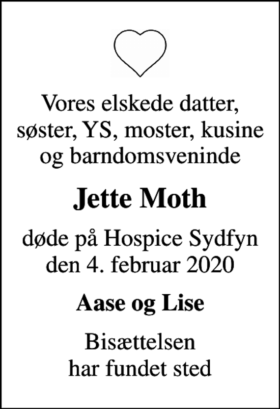<p>Vores elskede datter, søster, YS, moster, kusine og barndomsveninde<br />Jette Moth<br />døde på Hospice Sydfyn den 4. februar 2020<br />Aase og Lise<br />Bisættelsen har fundet sted</p>