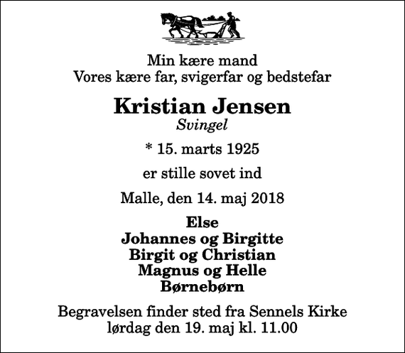 <p>Min kære mand Vores kære far, svigerfar og bedstefar<br />Kristian Jensen<br />Svingel<br />* 15. marts 1925<br />er stille sovet ind<br />Malle, den 14. maj 2018<br />Else Johannes og Birgitte Birgit og Christian Magnus og Helle Børnebørn<br />Begravelsen finder sted fra Sennels Kirke lørdag den 19. maj kl. 11.00</p>