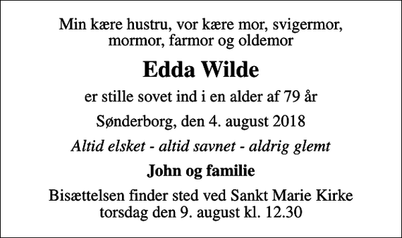 <p>Min kære hustru, vor kære mor, svigermor, mormor, farmor og oldemor<br />Edda Wilde<br />er stille sovet ind i en alder af 79 år<br />Sønderborg, den 4. august 2018<br />Altid elsket - altid savnet - aldrig glemt<br />John og familie<br />Bisættelsen finder sted ved Sankt Marie Kirke torsdag den 9. august kl. 12.30</p>