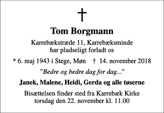 <p>Tom Borgmann<br />Karrebækstræde 11, Karrebæksminde har pludseligt forladt os<br />* 6. maj 1943 i Stege, Møn ✝ 14. november 2018<br />Bedre og bedre dag for dag...<br />Janek, Malene, Heidi, Gerda og alle tøserne<br />Bisættelsen finder sted fra Karrebæk Kirke torsdag den 22. november kl. 11.00</p>